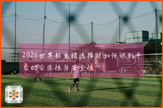2026世界杯竞猜选择时如何识别平台的合法性与安全性